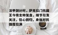 三亿娱乐网站 -法甲倒计时，萨克拉门托国王今夜主帅复盘，细节引发关注，信心回归，身体对抗强度拉满的简单介绍
