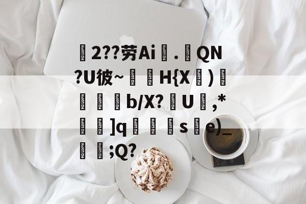 磘2??劳Ai噅.擴QN?U彼~H{X諗)谿塨瑼鰽b/X?媊U扟,*	]q蓜絞籂se)_鮈;Q?的简单介绍